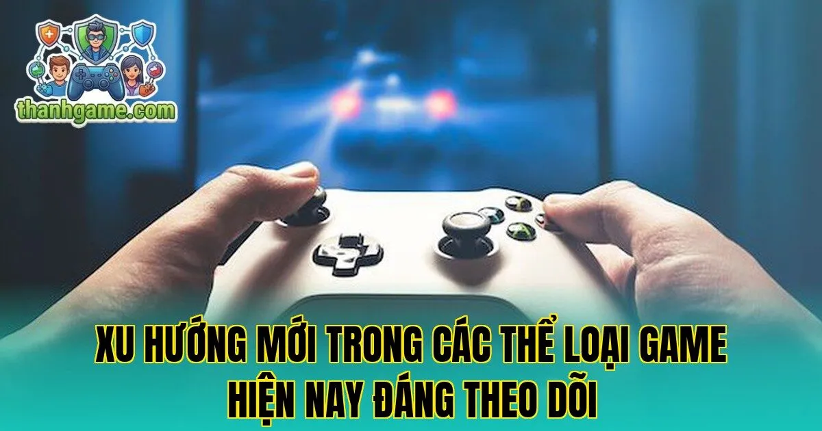 Xu hướng mới trong các thể loại game hiện nay đáng theo dõi